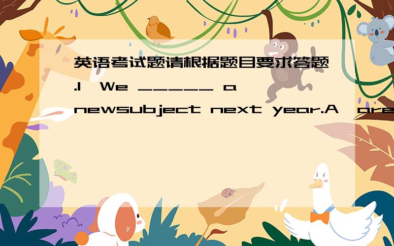 英语考试题请根据题目要求答题.1、We _____ a newsubject next year.A、are gong