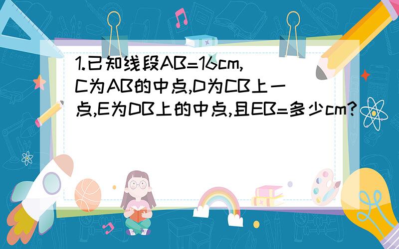 1.已知线段AB=16cm,C为AB的中点,D为CB上一点,E为DB上的中点,且EB=多少cm?