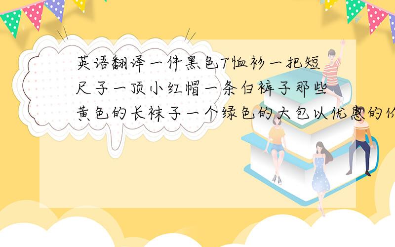 英语翻译一件黑色T恤衫一把短尺子一顶小红帽一条白裤子那些黄色的长袜子一个绿色的大包以优惠的价格来自看一看各种颜色的贸易.