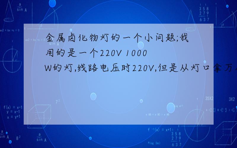 金属卤化物灯的一个小问题;我用的是一个220V 1000W的灯,线路电压时220V,但是从灯口拿万用表测,却是220V