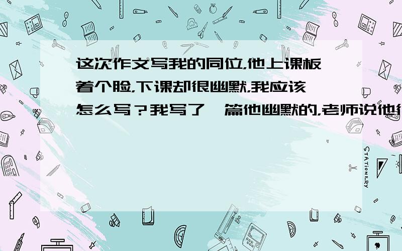 这次作文写我的同位，他上课板着个脸，下课却很幽默，我应该怎么写？我写了一篇他幽默的，老师说他很老实