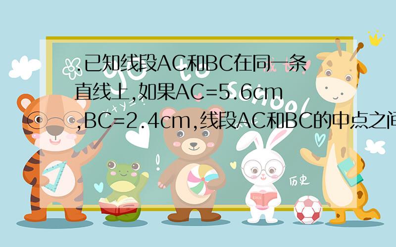 .已知线段AC和BC在同一条直线上,如果AC=5.6cm,BC=2.4cm,线段AC和BC的中点之间的距离为‘’‘’