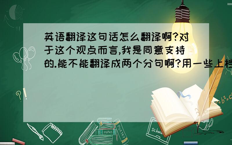 英语翻译这句话怎么翻译啊?对于这个观点而言,我是同意支持的.能不能翻译成两个分句啊?用一些上档次的词汇!