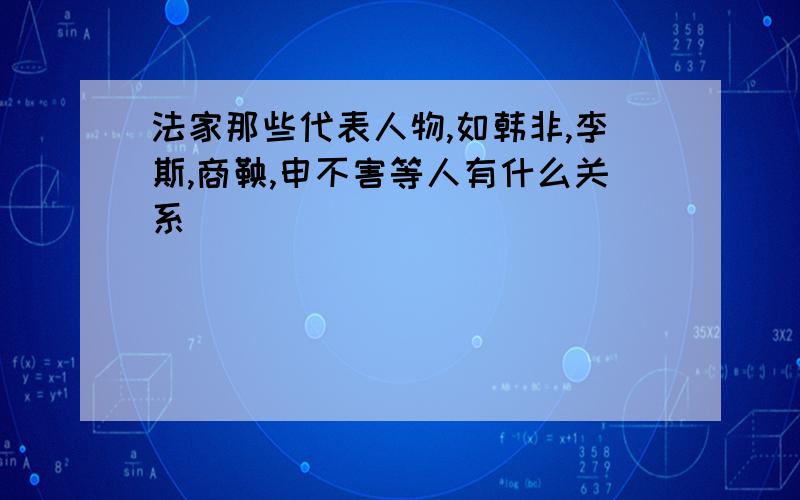 法家那些代表人物,如韩非,李斯,商鞅,申不害等人有什么关系