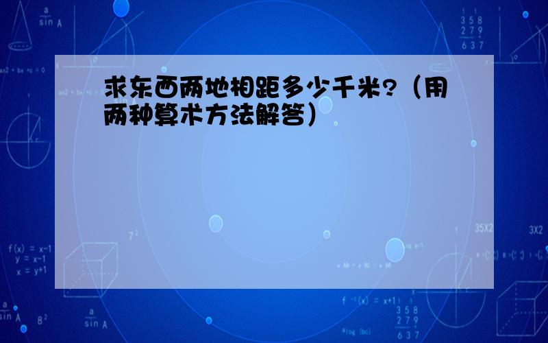 求东西两地相距多少千米?（用两种算术方法解答）