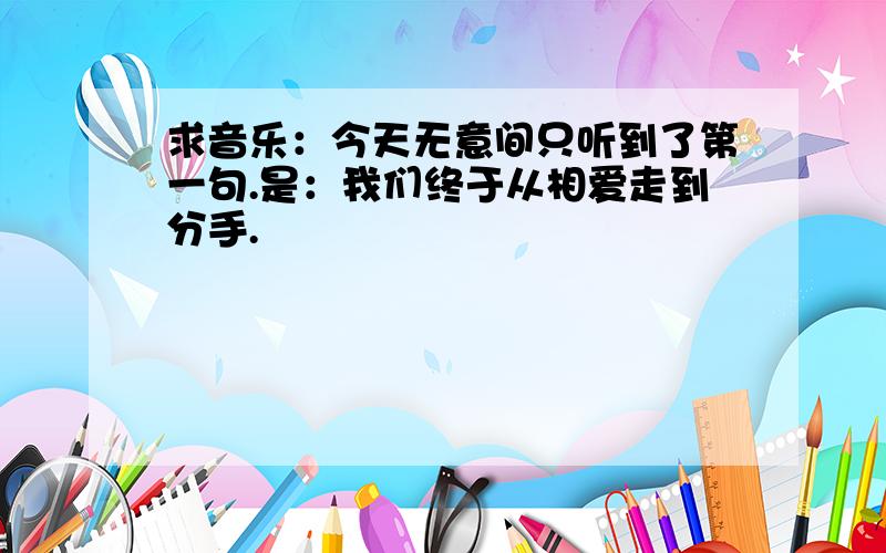 求音乐：今天无意间只听到了第一句.是：我们终于从相爱走到分手.