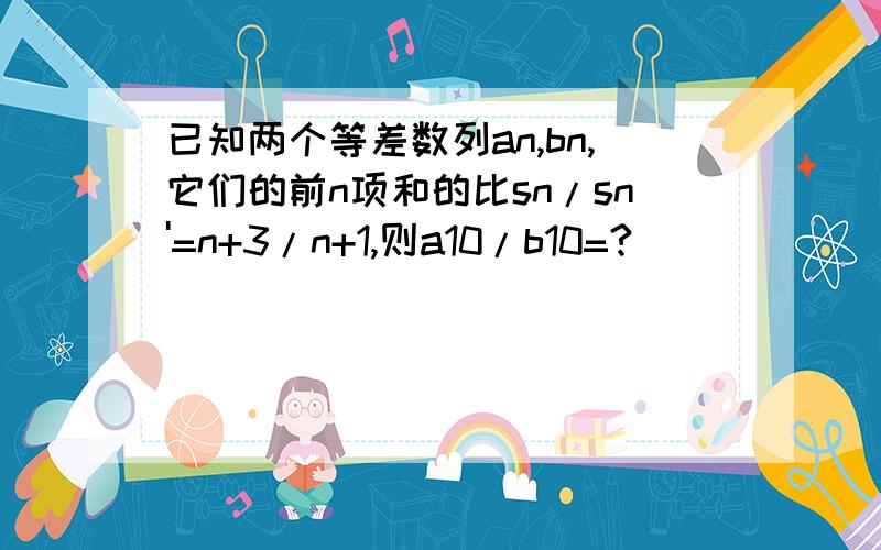 已知两个等差数列an,bn,它们的前n项和的比sn/sn'=n+3/n+1,则a10/b10=?