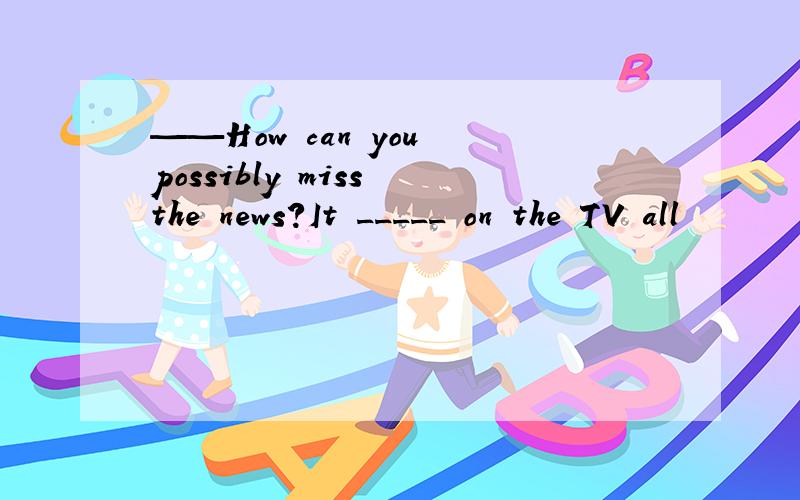 ——How can you possibly miss the news?It _____ on the TV all