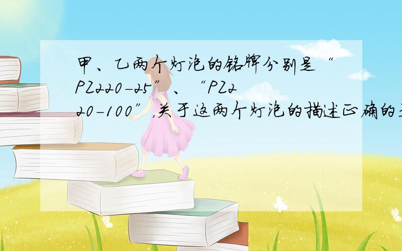 甲、乙两个灯泡的铭牌分别是“PZ220-25”、“PZ220-100”，关于这两个灯泡的描述正确的是（　　）