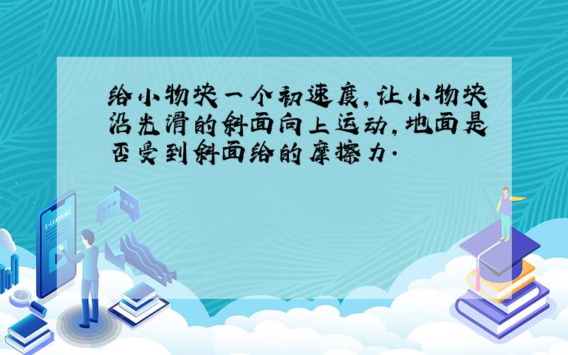 给小物块一个初速度,让小物块沿光滑的斜面向上运动,地面是否受到斜面给的摩擦力.