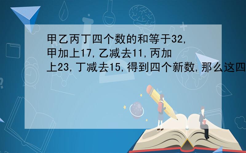 甲乙丙丁四个数的和等于32,甲加上17,乙减去11,丙加上23,丁减去15,得到四个新数,那么这四个新数的和是多少?