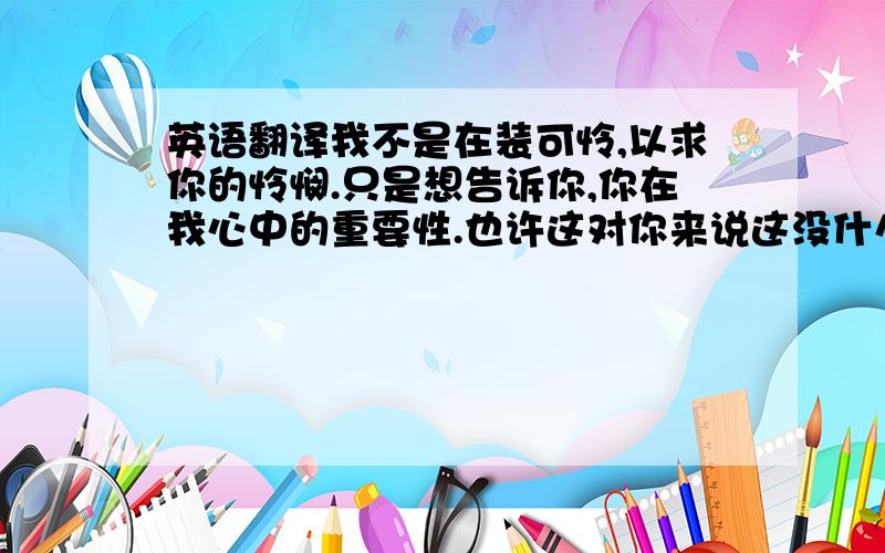 英语翻译我不是在装可怜,以求你的怜悯.只是想告诉你,你在我心中的重要性.也许这对你来说这没什么大不了…把以上这段话翻译成