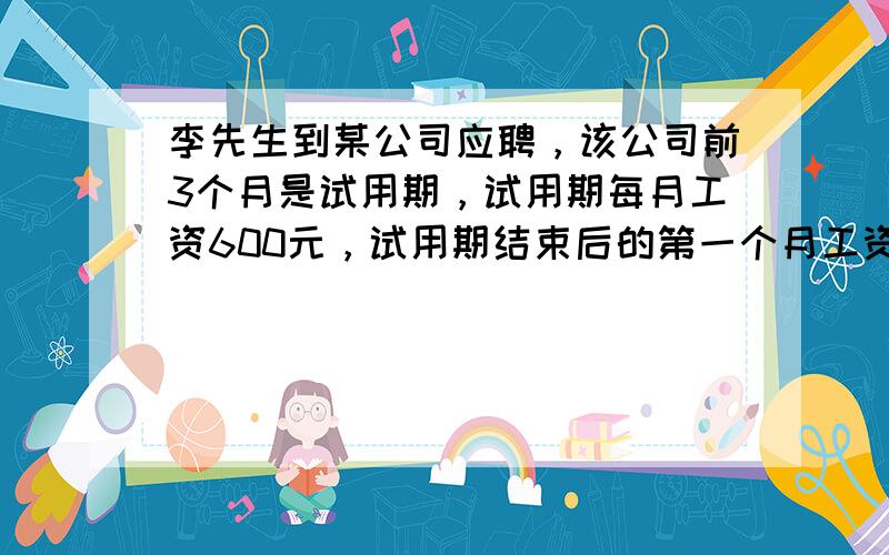 李先生到某公司应聘，该公司前3个月是试用期，试用期每月工资600元，试用期结束后的第一个月工资800元，以后每月工资比上