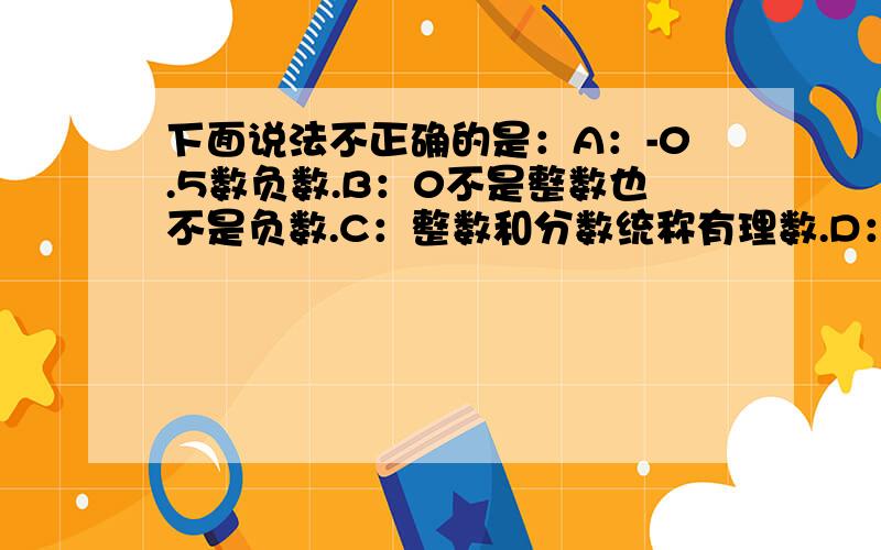 下面说法不正确的是：A：-0.5数负数.B：0不是整数也不是负数.C：整数和分数统称有理数.D：