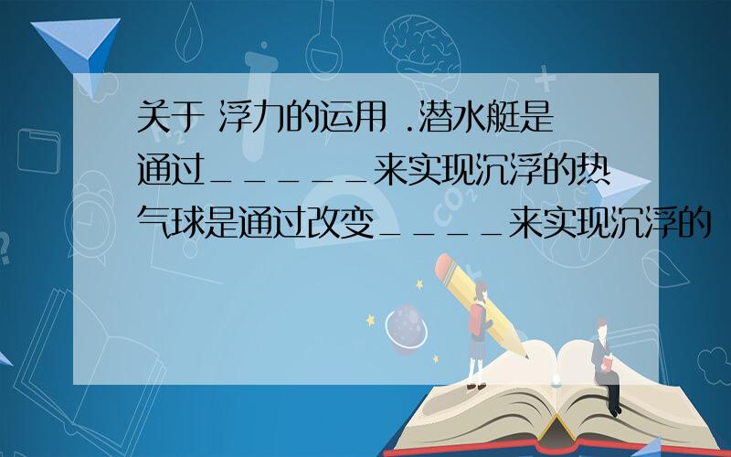 关于 浮力的运用 .潜水艇是通过_____来实现沉浮的热气球是通过改变____来实现沉浮的