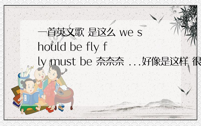 一首英文歌 是这么 we should be fly fly must be 奈奈奈 ...好像是这样 很多重复的 男生