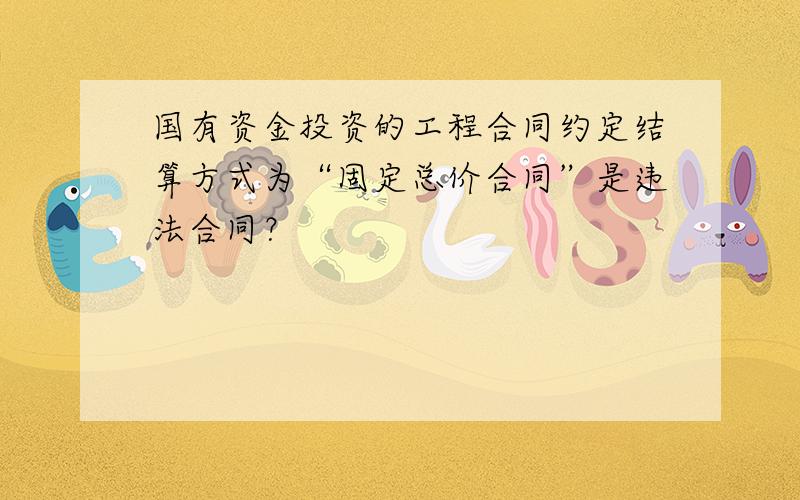 国有资金投资的工程合同约定结算方式为“固定总价合同”是违法合同？