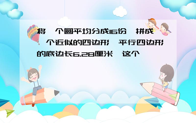 将一个圆平均分成16份,拼成一个近似的四边形,平行四边形的底边长6.28厘米,这个