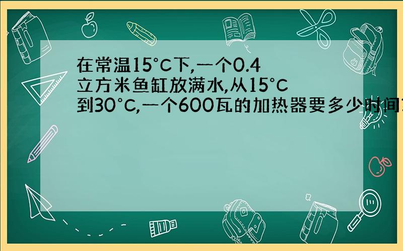 在常温15°C下,一个0.4立方米鱼缸放满水,从15°C到30°C,一个600瓦的加热器要多少时间?