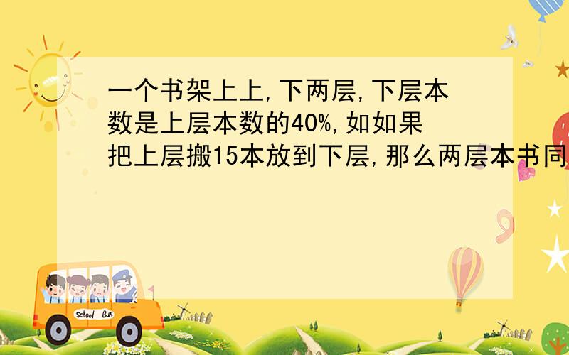 一个书架上上,下两层,下层本数是上层本数的40%,如如果把上层搬15本放到下层,那么两层本书同样多,原来