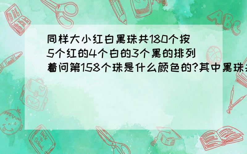 同样大小红白黑珠共180个按5个红的4个白的3个黑的排列着问第158个珠是什么颜色的?其中黑珠共有多少个?算式