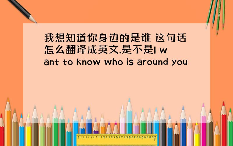 我想知道你身边的是谁 这句话怎么翻译成英文.是不是I want to know who is around you