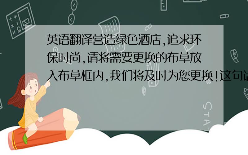 英语翻译营造绿色酒店,追求环保时尚,请将需要更换的布草放入布草框内,我们将及时为您更换!这句话怎么翻译呢?