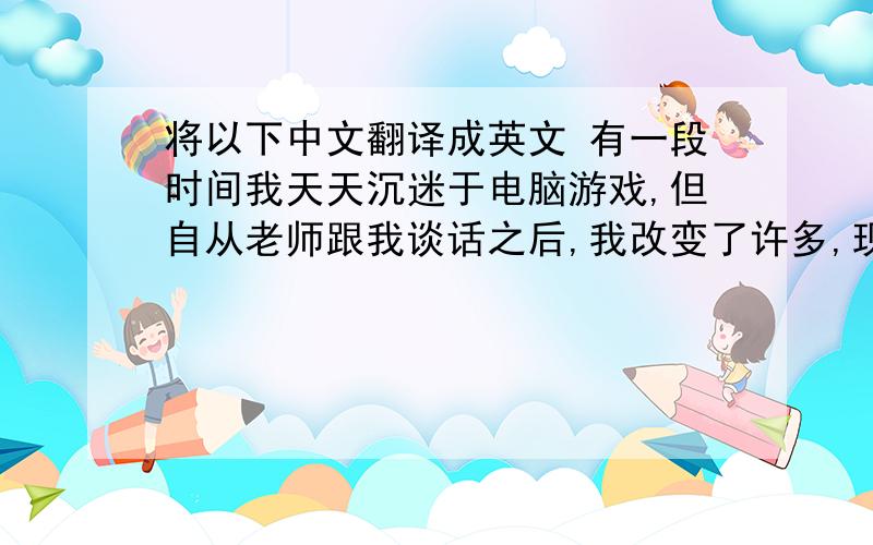 将以下中文翻译成英文 有一段时间我天天沉迷于电脑游戏,但自从老师跟我谈话之后,我改变了许多,现在...