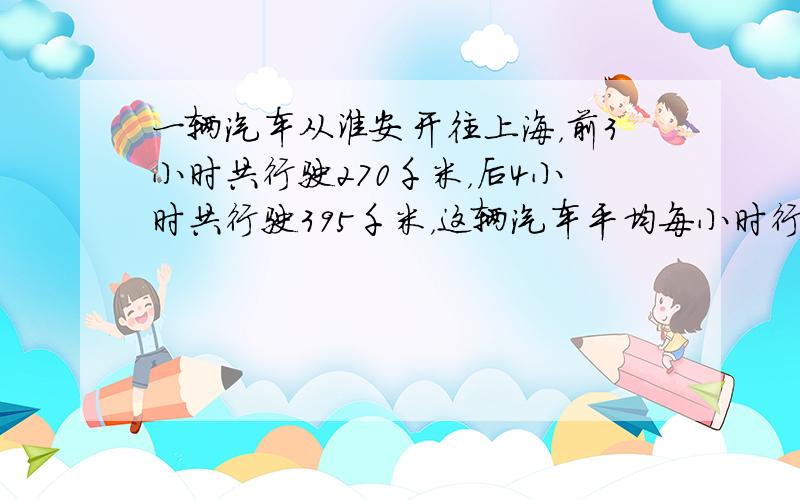 一辆汽车从淮安开往上海，前3小时共行驶270千米，后4小时共行驶395千米，这辆汽车平均每小时行驶多少千米？