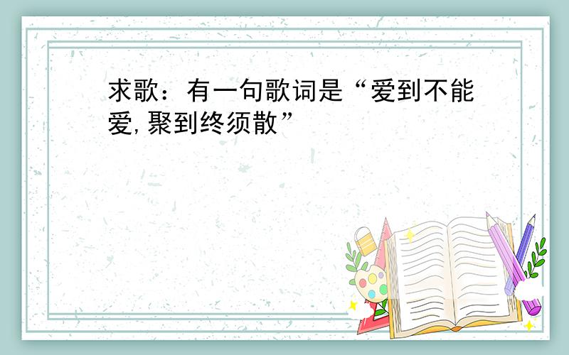 求歌：有一句歌词是“爱到不能爱,聚到终须散”