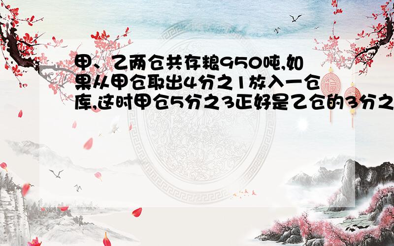 甲、乙两仓共存粮950吨,如果从甲仓取出4分之1放入一仓库,这时甲仓5分之3正好是乙仓的3分之2,求两仓