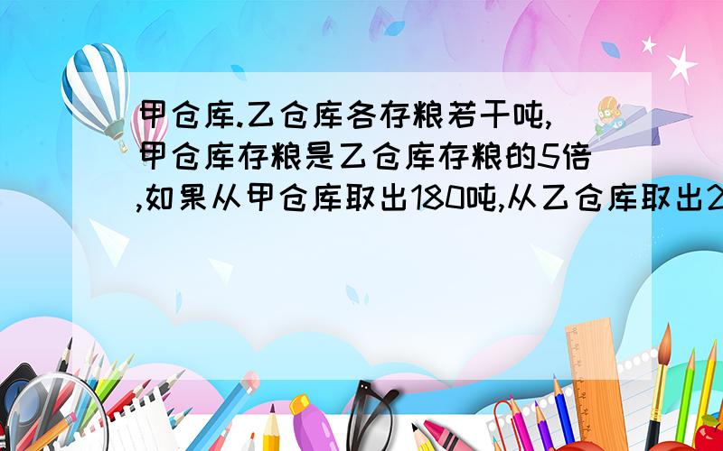 甲仓库.乙仓库各存粮若干吨,甲仓库存粮是乙仓库存粮的5倍,如果从甲仓库取出180吨,从乙仓库取出20吨,甲.乙粮仓库所剩