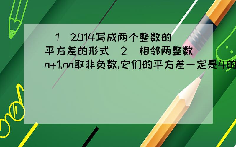 （1）2014写成两个整数的平方差的形式（2）相邻两整数n+1,nn取非负数,它们的平方差一定是4的倍数吗理由