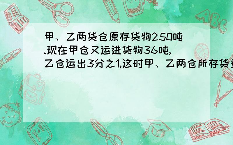 甲、乙两货仓原存货物250吨.现在甲仓又运进货物36吨,乙仓运出3分之1,这时甲、乙两仓所存货重量.