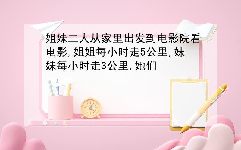 姐妹二人从家里出发到电影院看电影,姐姐每小时走5公里,妹妹每小时走3公里,她们