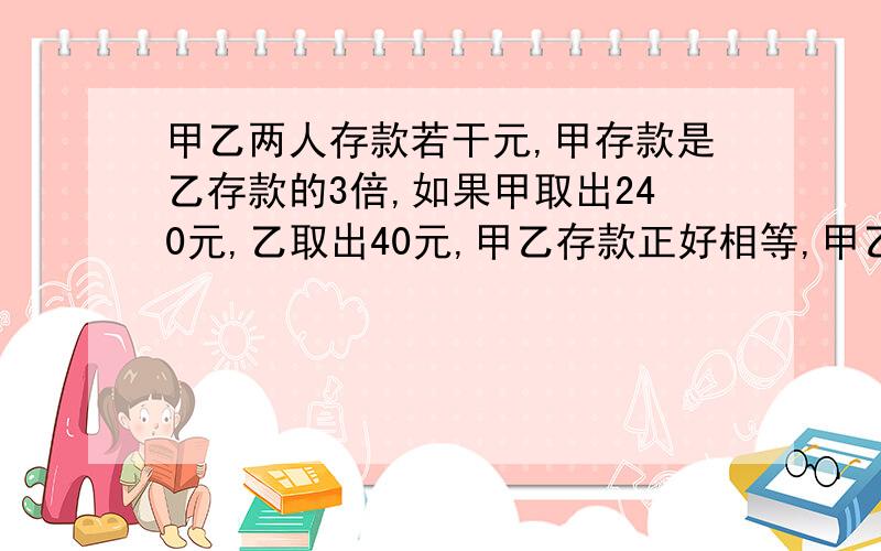 甲乙两人存款若干元,甲存款是乙存款的3倍,如果甲取出240元,乙取出40元,甲乙存款正好相等,甲乙原来存