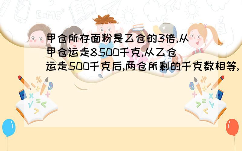 甲仓所存面粉是乙仓的3倍,从甲仓运走8500千克,从乙仓运走500千克后,两仓所剩的千克数相等,