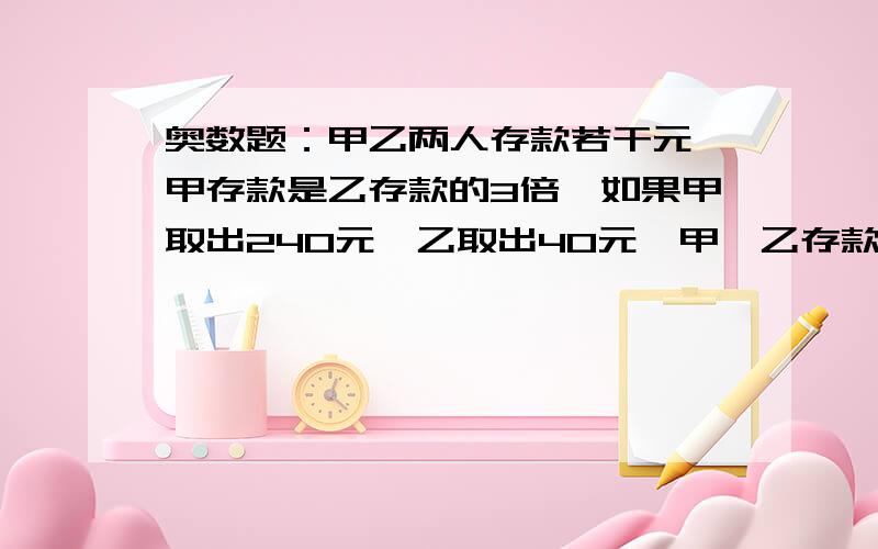 奥数题：甲乙两人存款若干元,甲存款是乙存款的3倍,如果甲取出240元,乙取出40元,甲、乙存款正好相等,甲、乙两人原来存