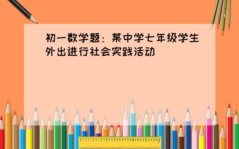 初一数学题：某中学七年级学生外出进行社会实践活动