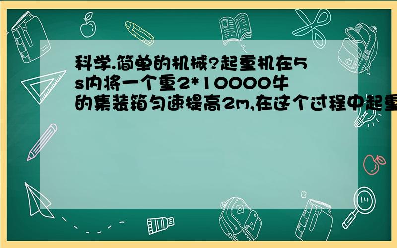 科学.简单的机械?起重机在5s内将一个重2*10000牛的集装箱匀速提高2m,在这个过程中起重机的拉力做了_____J的