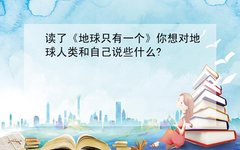 读了《地球只有一个》你想对地球人类和自己说些什么?