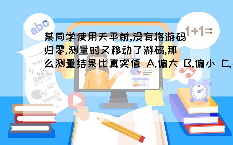 某同学使用天平前,没有将游码归零,测量时又移动了游码,那么测量结果比真实值 A.偏大 B.偏小 C.不受影响 D.无法判