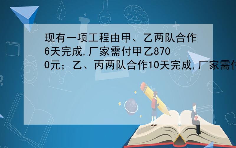 现有一项工程由甲、乙两队合作6天完成,厂家需付甲乙8700元；乙、丙两队合作10天完成,厂家需付乙丙9500元