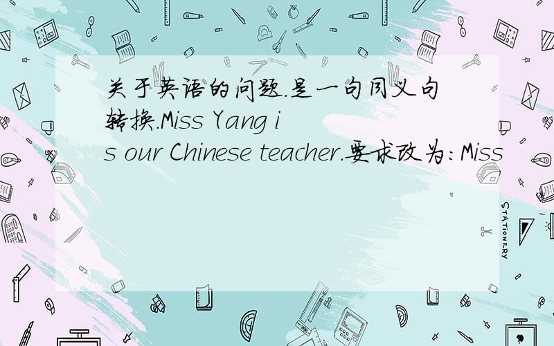 关于英语的问题.是一句同义句转换.Miss Yang is our Chinese teacher.要求改为：Miss