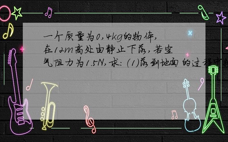 一个质量为0,4kg的物体,在12m高处由静止下落,若空气阻力为1.5N,求：（1）落到地面的过程中物体