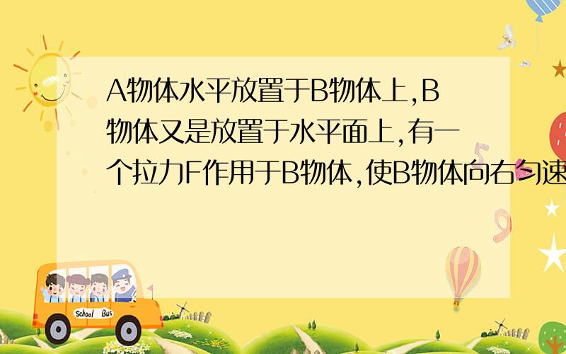 A物体水平放置于B物体上,B物体又是放置于水平面上,有一个拉力F作用于B物体,使B物体向右匀速运动