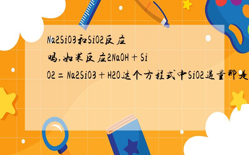 Na2SiO3和SiO2反应吗,如果反应2NaOH+SiO2=Na2SiO3+H2O这个方程式中SiO2过量那是不是就继