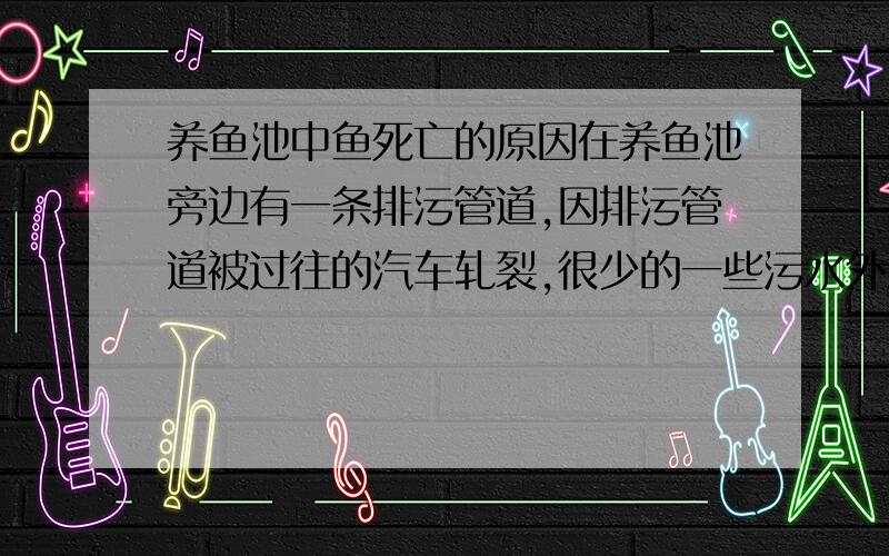 养鱼池中鱼死亡的原因在养鱼池旁边有一条排污管道,因排污管道被过往的汽车轧裂,很少的一些污水外溢到了养鱼池内,出现了鱼死亡