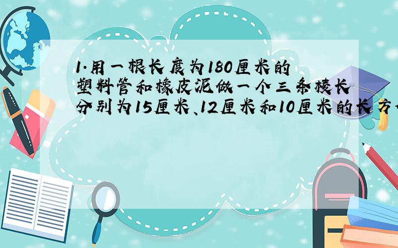 1.用一根长度为180厘米的塑料管和橡皮泥做一个三条棱长分别为15厘米、12厘米和10厘米的长方体架子,应如何裁截这根塑