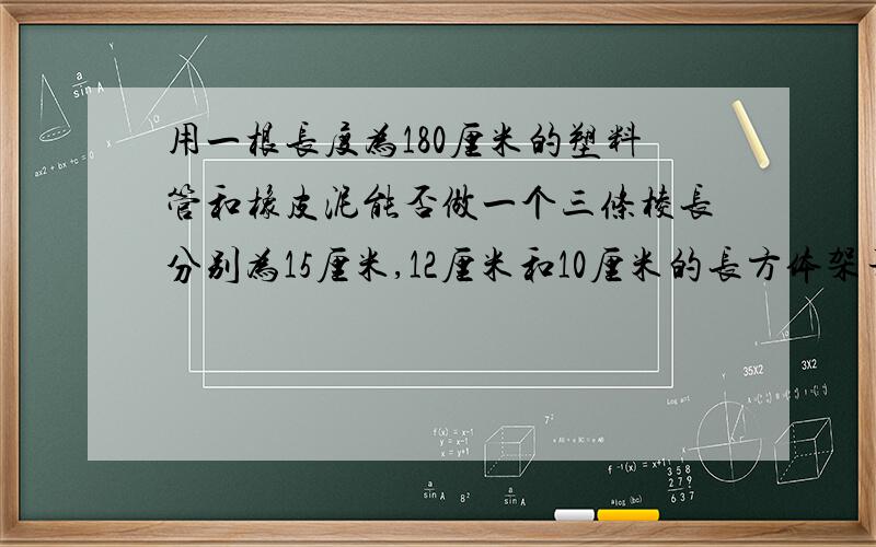 用一根长度为180厘米的塑料管和橡皮泥能否做一个三条棱长分别为15厘米,12厘米和10厘米的长方体架子?如果